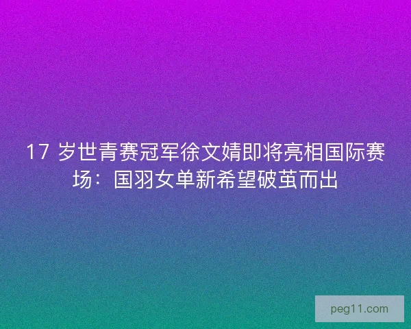 17 岁世青赛冠军徐文婧即将亮相国际赛场：国羽女单新希望破茧而出