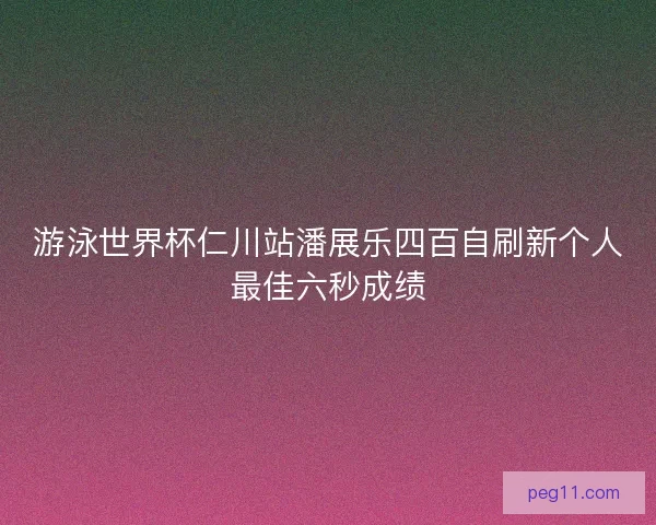 游泳世界杯仁川站潘展乐四百自刷新个人最佳六秒成绩