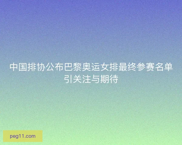 中国排协公布巴黎奥运女排最终参赛名单引关注与期待